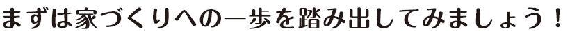 まずは家づくりへの一歩を踏み出してみましょう！